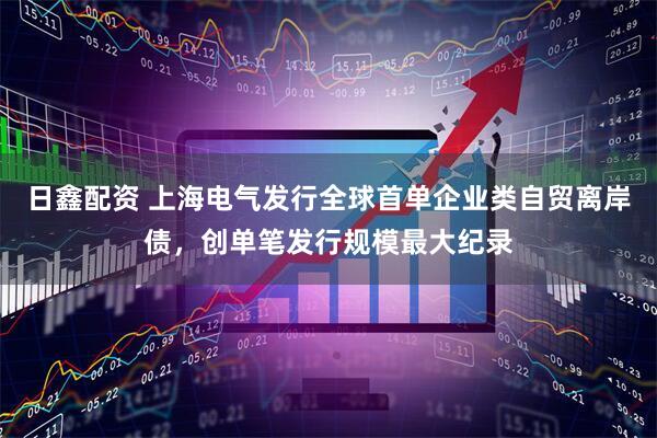 日鑫配资 上海电气发行全球首单企业类自贸离岸债，创单笔发行规模最大纪录