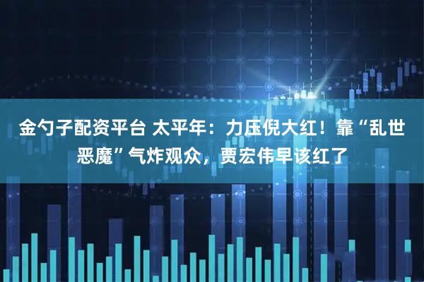 金勺子配资平台 太平年：力压倪大红！靠“乱世恶魔”气炸观众，贾宏伟早该红了