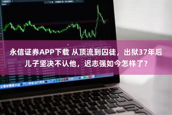 永信证券APP下载 从顶流到囚徒，出狱37年后儿子坚决不认他，迟志强如今怎样了？